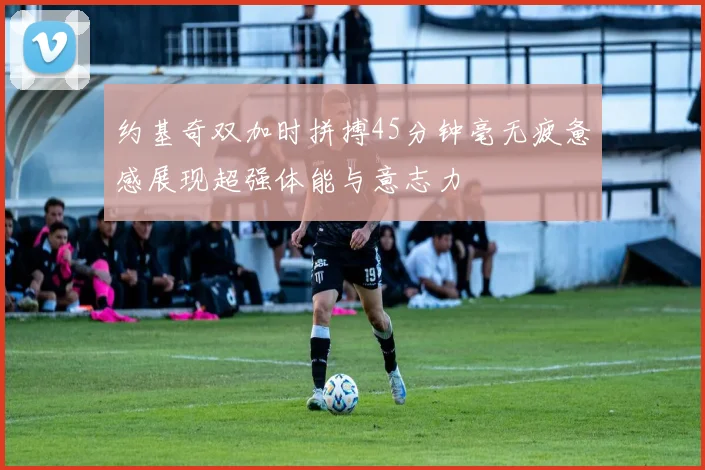 约基奇双加时拼搏45分钟毫无疲惫感展现超强体能与意志力