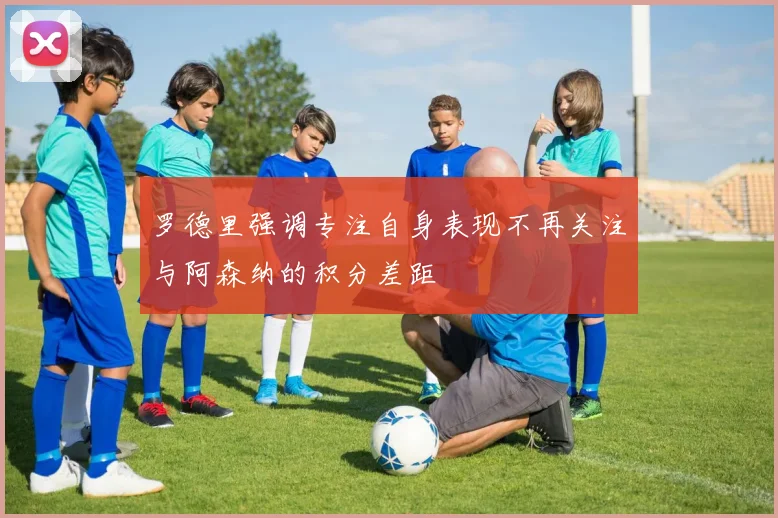 罗德里强调专注自身表现不再关注与阿森纳的积分差距