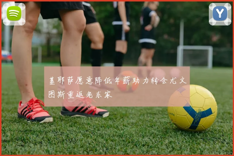 基耶萨愿意降低年薪助力转会尤文图斯重返老东家