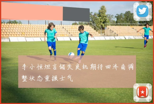 李小恒坦言错失良机期待回济南调整状态重振士气