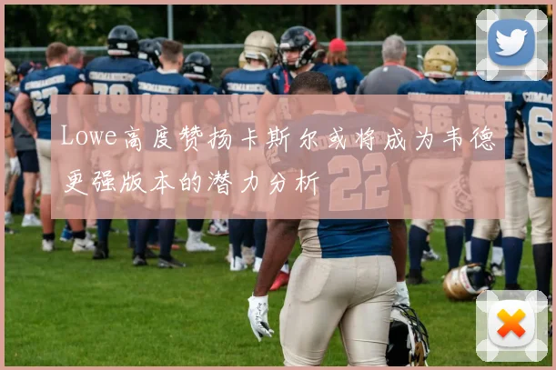 Lowe高度赞扬卡斯尔或将成为韦德更强版本的潜力分析