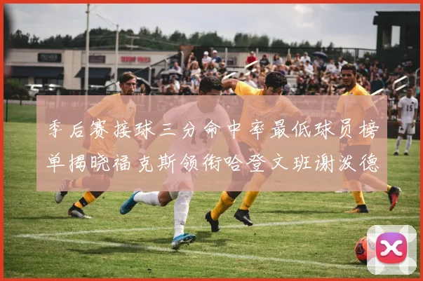 季后赛接球三分命中率最低球员榜单揭晓福克斯领衔哈登文班谢泼德紧随其后
