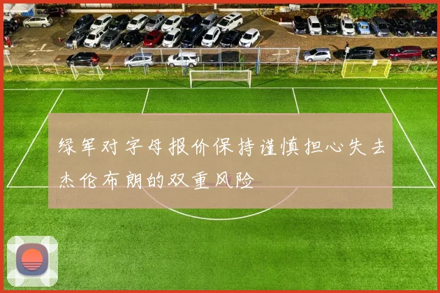 绿军对字母报价保持谨慎担心失去杰伦布朗的双重风险