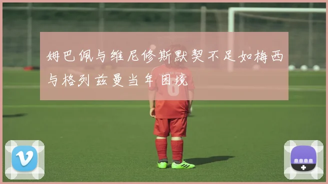 姆巴佩与维尼修斯默契不足如梅西与格列兹曼当年困境