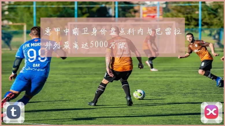 意甲中前卫身价盘点科内与巴雷拉并列最高达5000万欧