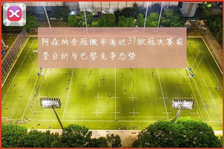 阿森纳夺冠概率高达37欧冠决赛前景分析与巴黎竞争态势