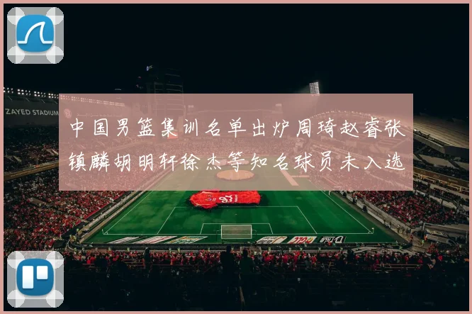中国男篮集训名单出炉周琦赵睿张镇麟胡明轩徐杰等知名球员未入选
