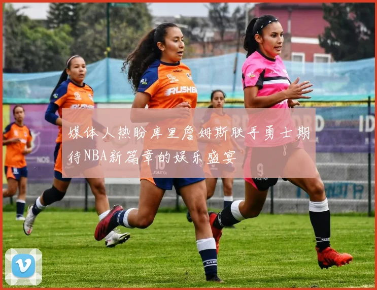 媒体人热盼库里詹姆斯联手勇士期待NBA新篇章的娱乐盛宴