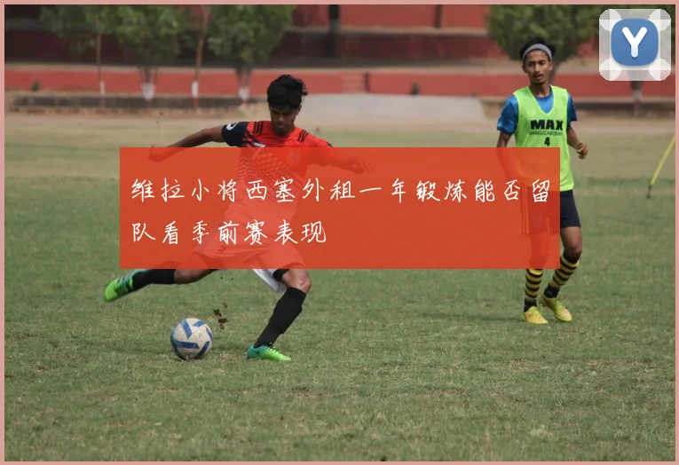 维拉小将西塞外租一年锻炼能否留队看季前赛表现