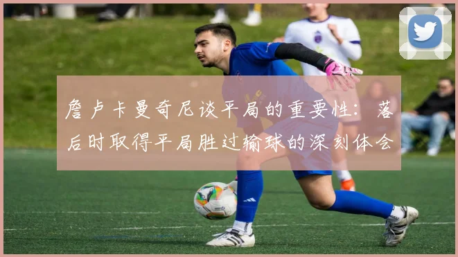 詹卢卡曼奇尼谈平局的重要性：落后时取得平局胜过输球的深刻体会