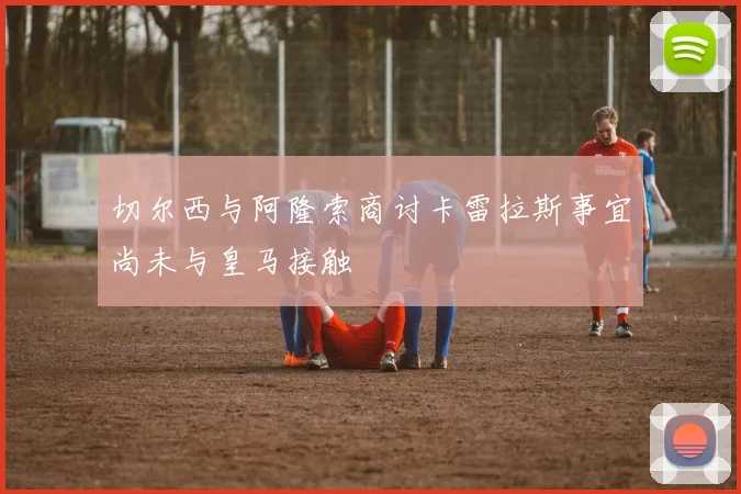 切尔西与阿隆索商讨卡雷拉斯事宜尚未与皇马接触
