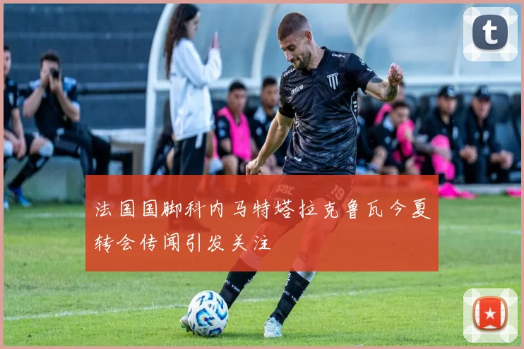 法国国脚科内马特塔拉克鲁瓦今夏转会传闻引发关注