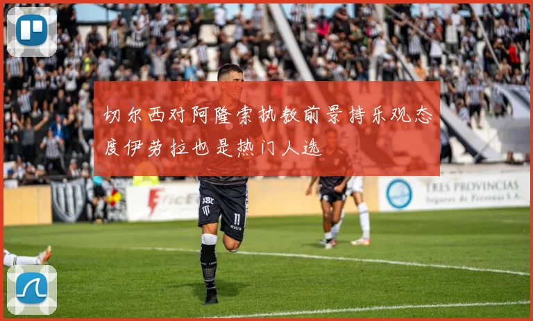 切尔西对阿隆索执教前景持乐观态度伊劳拉也是热门人选