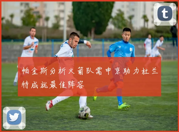 帕金斯分析火箭队需申京助力杜兰特成就最佳阵容