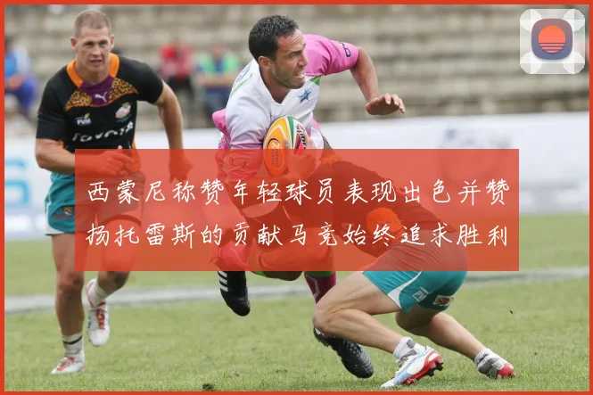西蒙尼称赞年轻球员表现出色并赞扬托雷斯的贡献马竞始终追求胜利